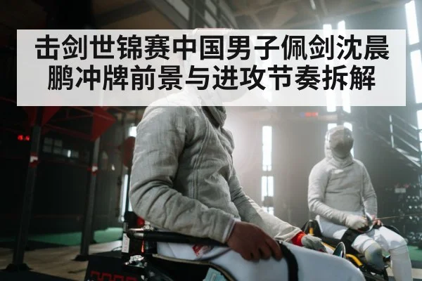 击剑世锦赛中国男子佩剑沈晨鹏冲牌前景与进攻节奏拆解