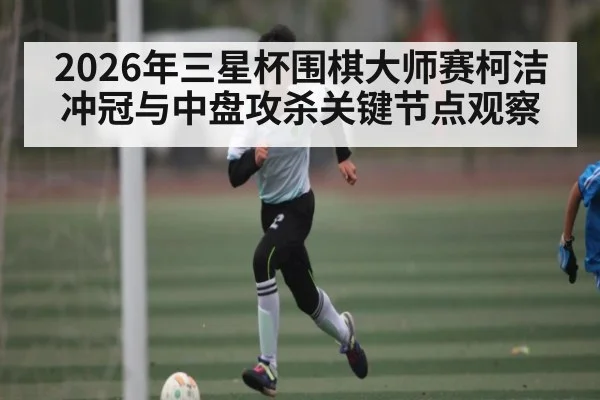 2026年三星杯围棋大师赛柯洁冲冠与中盘攻杀关键节点观察