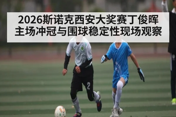 2026斯诺克西安大奖赛丁俊晖主场冲冠与围球稳定性现场观察